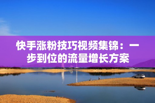 快手涨粉技巧视频集锦：一步到位的流量增长方案