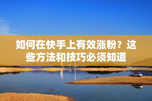 如何在快手上有效涨粉？这些方法和技巧必须知道