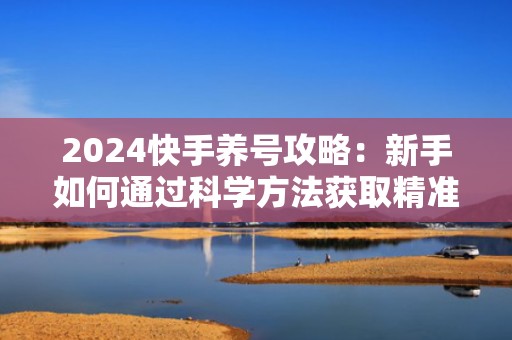 2024快手养号攻略：新手如何通过科学方法获取精准流量