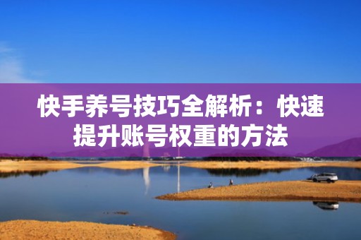 快手养号技巧全解析：快速提升账号权重的方法