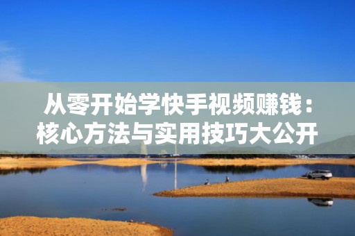 从零开始学快手视频赚钱：核心方法与实用技巧大公开