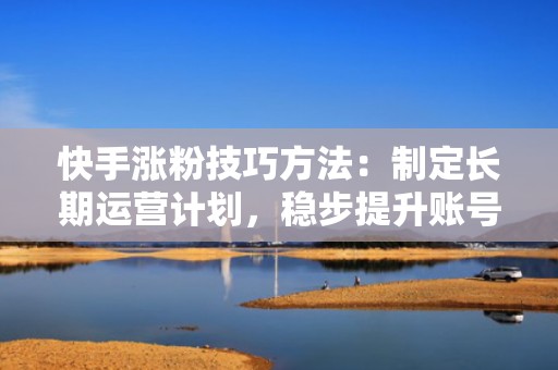 快手涨粉技巧方法：制定长期运营计划，稳步提升账号权重与粉丝粘性