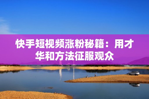 快手短视频涨粉秘籍：用才华和方法征服观众