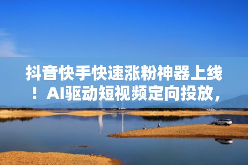 抖音快手快速涨粉神器上线！AI驱动短视频定向投放，ROI提升3倍起