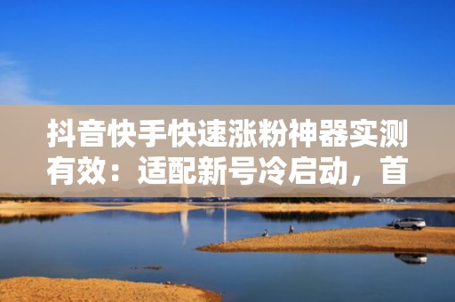 抖音快手快速涨粉神器实测有效：适配新号冷启动，首月自然流量增长200%