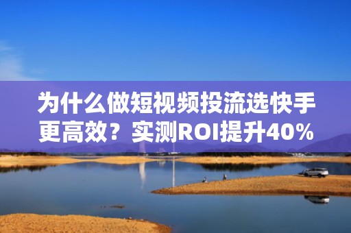 为什么做短视频投流选快手更高效？实测ROI提升40%的涨粉策略拆解
