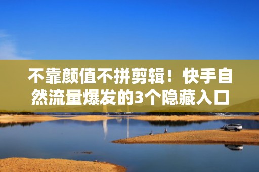 不靠颜值不拼剪辑！快手自然流量爆发的3个隐藏入口+定向投流增效技巧