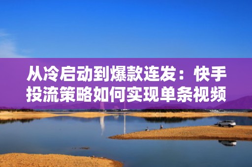 从冷启动到爆款连发：快手投流策略如何实现单条视频带动账号整体涨粉加速