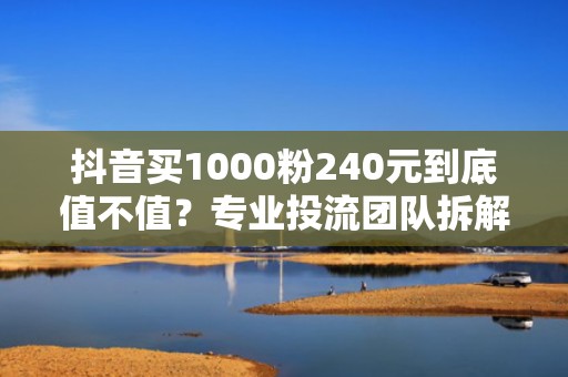 抖音买1000粉240元到底值不值？专业投流团队拆解真实获客成本与ROI转化逻辑