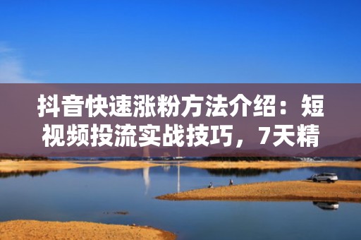 抖音快速涨粉方法介绍：短视频投流实战技巧，7天精准触达高意向用户