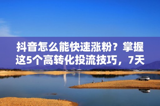 抖音怎么能快速涨粉？掌握这5个高转化投流技巧，7天精准引流上千活跃粉丝