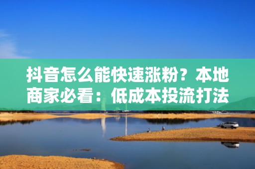 抖音怎么能快速涨粉？本地商家必看：低成本投流打法+爆款脚本模板，获客效率提升300%