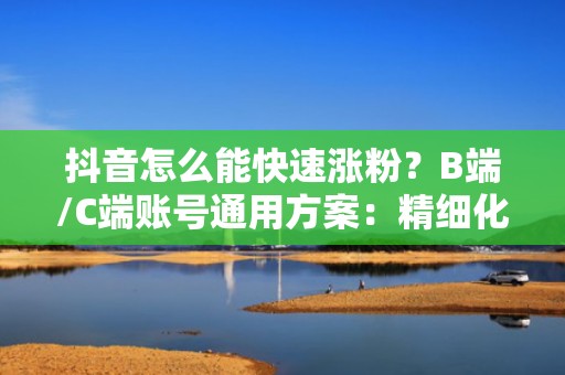 抖音怎么能快速涨粉？B端/C端账号通用方案：精细化人群包搭建+高ROI投流模型实战拆解