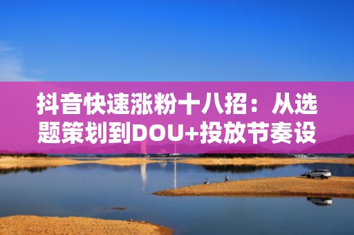 抖音快速涨粉十八招：从选题策划到DOU+投放节奏设计，打造可持续涨粉闭环模型
