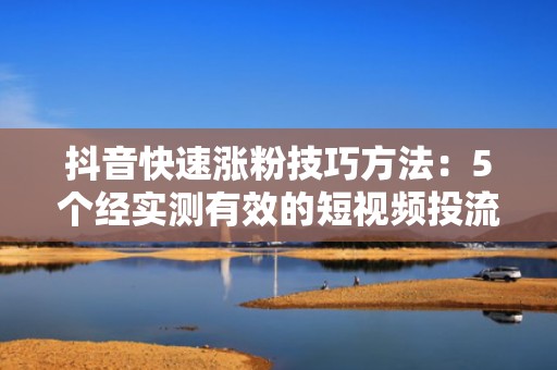 抖音快速涨粉技巧方法：5个经实测有效的短视频投流策略，7天精准触达目标用户