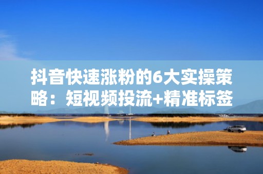 抖音快速涨粉的6大实操策略：短视频投流+精准标签组合打法，7天突破1万活跃粉丝