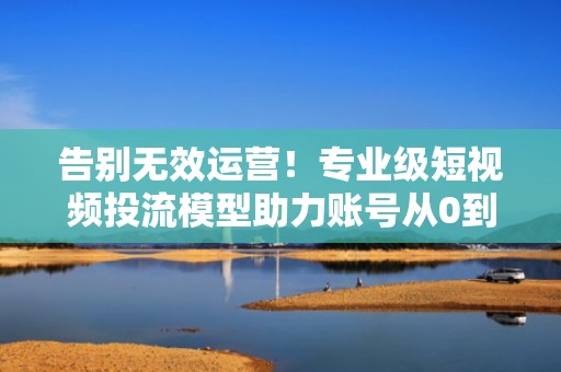 告别无效运营！专业级短视频投流模型助力账号从0到1快速涨粉