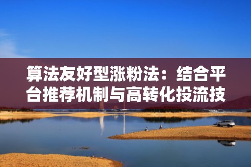 算法友好型涨粉法：结合平台推荐机制与高转化投流技巧快速起号