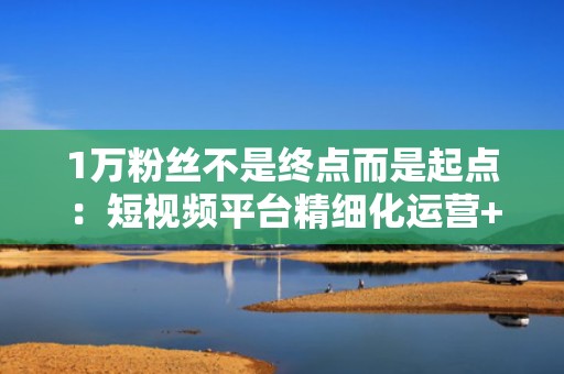 1万粉丝不是终点而是起点：短视频平台精细化运营+科学投流带来持续流量增长
