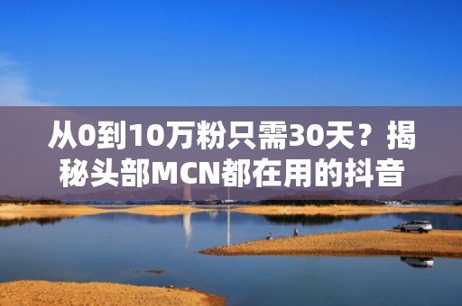 从0到10万粉只需30天？揭秘头部MCN都在用的抖音快速涨粉投流模型