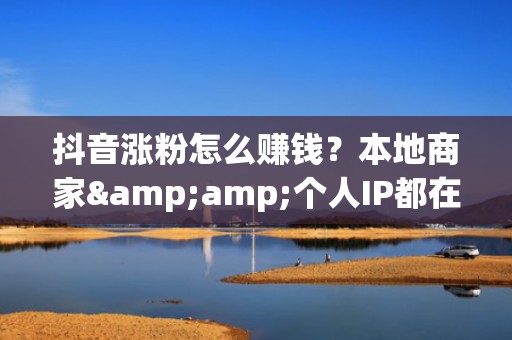抖音涨粉怎么赚钱？本地商家&amp;个人IP都在用的流量增长方案：定向投流+爆款复刻