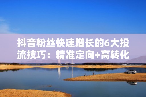 抖音粉丝快速增长的6大投流技巧：精准定向+高转化素材=流量爆发