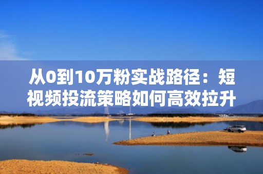 从0到10万粉实战路径：短视频投流策略如何高效拉升抖音粉丝量