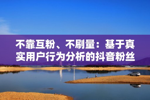 不靠互粉、不刷量：基于真实用户行为分析的抖音粉丝健康增长投流方法论