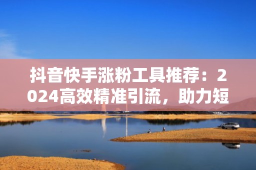 抖音快手涨粉工具推荐：2024高效精准引流，助力短视频账号快速突破10万粉丝