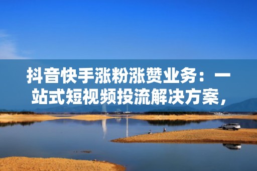 抖音快手涨粉涨赞业务：一站式短视频投流解决方案，提升完播率、互动率与粉丝留存率