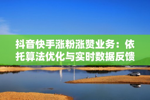 抖音快手涨粉涨赞业务：依托算法优化与实时数据反馈，持续放大优质内容曝光势能