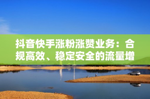 抖音快手涨粉涨赞业务：合规高效、稳定安全的流量增长服务，赋能电商、本地生活、知识类账号长效运营