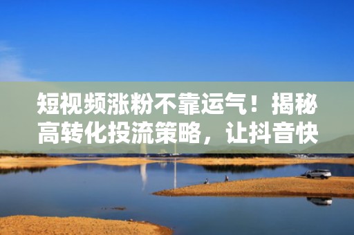 短视频涨粉不靠运气！揭秘高转化投流策略，让抖音快手账号流量翻倍增长