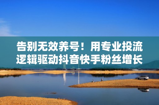 告别无效养号！用专业投流逻辑驱动抖音快手粉丝增长，提升账号商业价值