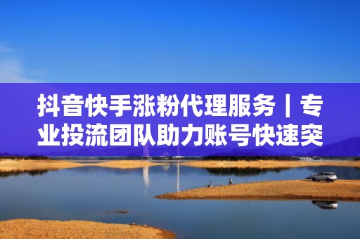 抖音快手涨粉代理服务｜专业投流团队助力账号快速突破流量瓶颈