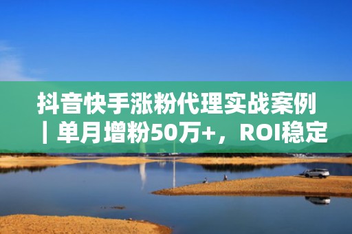 抖音快手涨粉代理实战案例｜单月增粉50万+，ROI稳定达1:3.8的投流增长路径