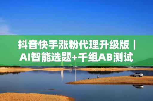 抖音快手涨粉代理升级版｜AI智能选题+千组AB测试素材库，提升完播率与关注率
