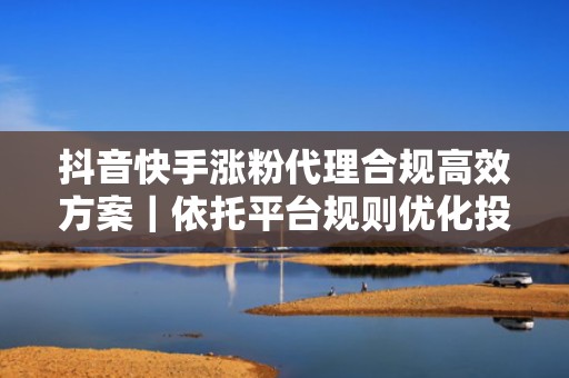 抖音快手涨粉代理合规高效方案｜依托平台规则优化投放策略，保障账号健康度与持续增长力