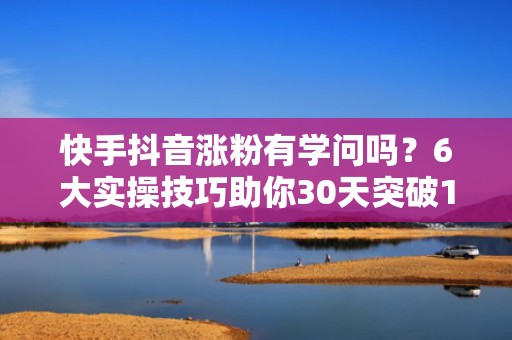 快手抖音涨粉有学问吗？6大实操技巧助你30天突破10万精准粉丝