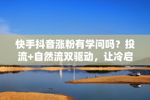 快手抖音涨粉有学问吗？投流+自然流双驱动，让冷启动账号7天起量