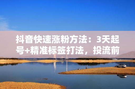 抖音快速涨粉方法：3天起号+精准标签打法，投流前自然流量提升200%