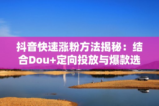 抖音快速涨粉方法揭秘：结合Dou+定向投放与爆款选题库，ROI提升1.8倍