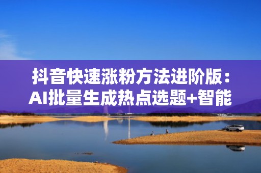 抖音快速涨粉方法进阶版：AI批量生成热点选题+智能投流时段建议，新号7天破万粉