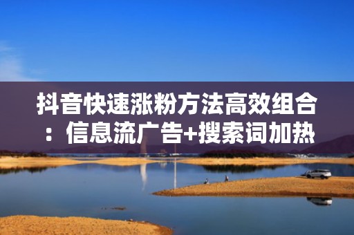 抖音快速涨粉方法高效组合：信息流广告+搜索词加热+评论区互动钩子，转化率翻倍