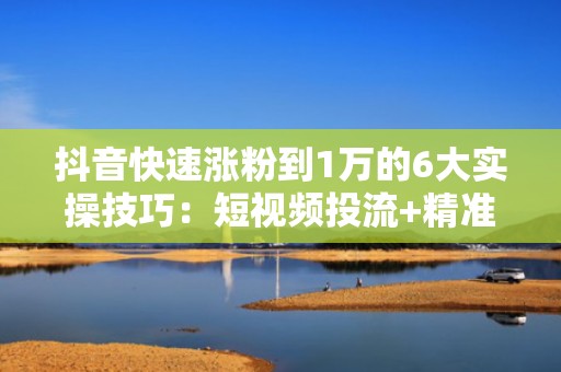 抖音快速涨粉到1万的6大实操技巧：短视频投流+精准标签组合打法