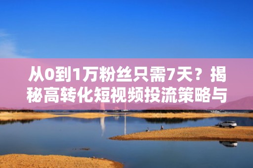 从0到1万粉丝只需7天？揭秘高转化短视频投流策略与自然流量撬动公式