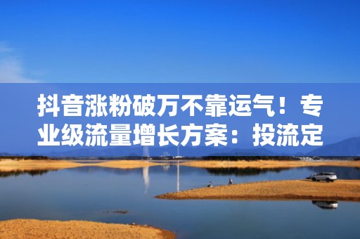 抖音涨粉破万不靠运气！专业级流量增长方案：投流定向+爆款选题+黄金3秒结构