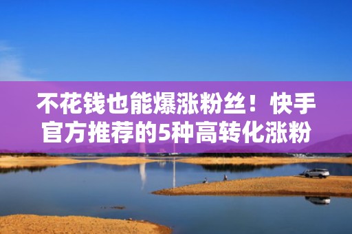 不花钱也能爆涨粉丝！快手官方推荐的5种高转化涨粉路径解析