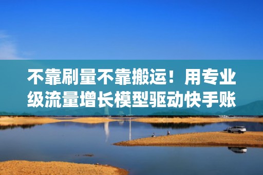 不靠刷量不靠搬运！用专业级流量增长模型驱动快手账号自然涨粉&amp;高频进热门