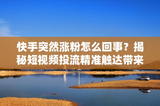 快手突然涨粉怎么回事？揭秘短视频投流精准触达带来的自然流量爆发